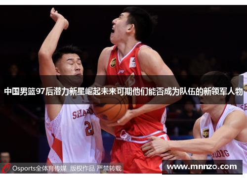 中国男篮97后潜力新星崛起未来可期他们能否成为队伍的新领军人物
