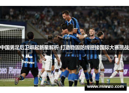 中国男足后卫崛起新星解析 打造稳固防线迎接国际大赛挑战