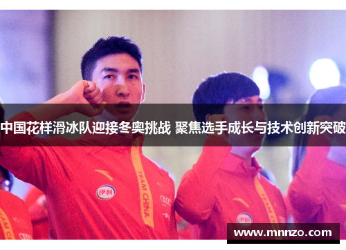 中国花样滑冰队迎接冬奥挑战 聚焦选手成长与技术创新突破