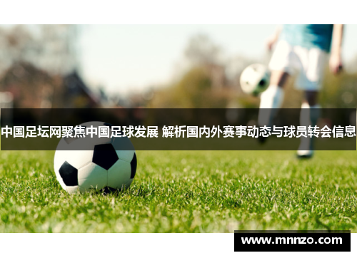 中国足坛网聚焦中国足球发展 解析国内外赛事动态与球员转会信息