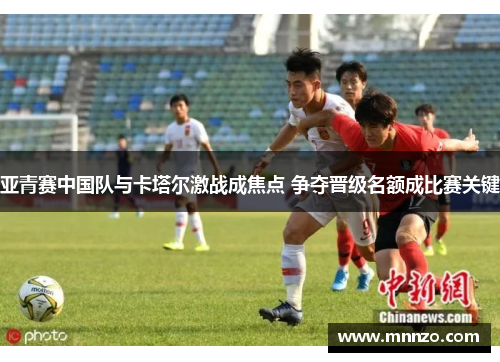 亚青赛中国队与卡塔尔激战成焦点 争夺晋级名额成比赛关键